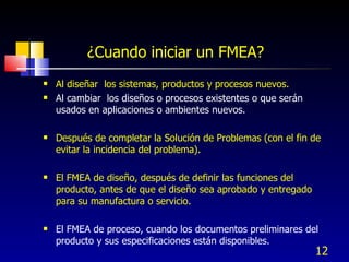 Al diseñar  los sistemas, productos y procesos nuevos. Al cambiar  los diseños o procesos existentes o que serán usados en aplicaciones o ambientes nuevos. Después de completar la Solución de Problemas (con el fin de evitar la incidencia del problema). El FMEA de diseño, después de definir las funciones del producto, antes de que el diseño sea aprobado y entregado para su manufactura o servicio. El FMEA de proceso, cuando los documentos preliminares del producto y sus especificaciones están disponibles. ¿Cuando iniciar un FMEA? 