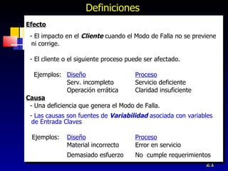 Definiciones Efecto - El impacto en el  Cliente  cuando el Modo de Falla no se previene ni corrige. - El cliente o el siguiente proceso puede ser afectado. Ejemplos:  Diseño   Proceso Serv. incompleto Servicio deficiente Operación errática  Claridad insuficiente Causa - Una deficiencia que genera el Modo de Falla. - Las causas son fuentes de  Variabilidad  asociada con variables de Entrada Claves Ejemplos:  Diseño Proceso Material incorrecto  Error en servicio Demasiado esfuerzo  No  cumple requerimientos 