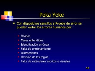 Poka Yoke  Con dispositivos sencillos a Prueba de error se pueden evitar los errores humanos por: Olvidos Malos entendidos Identificación errónea Falta de entrenamiento Distracciones Omisión de las reglas Falta de estándares escritos o visuales 