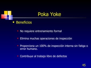 Poka Yoke  Beneficios No requiere entrenamiento formal Elimina muchas operaciones de inspección Proporciona un 100% de inspección interna sin fatiga o error humano. Contribuye al trabajo libre de defectos 