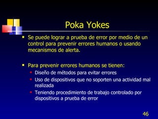 Poka Yokes Se puede lograr a prueba de error por medio de un control para prevenir errores humanos o usando mecanismos de alerta. Para prevenir errores humanos se tienen: Diseño de métodos para evitar errores Uso de dispositivos que no soporten una actividad mal realizada Teniendo procedimiento de trabajo controlado por dispositivos a prueba de error 