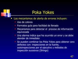 Poka Yokes Los mecanismos de alerta de errores incluyen:  Uso de colores Formatos guía para facilidad de llenado  Mecanismos para detectar el  proceso de información  equivocada Una alarma indica que ha ocurrido un error y se debe atender de inmediato Se pueden combinar los Poka Yokes para obtener cero defectos con: inspecciones en la fuente, autoinspecciones por el ejecutivo y métodos de inspección sucesivos (Shingo) 