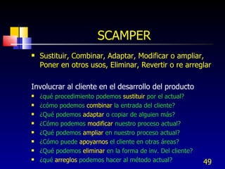 SCAMPER Sustituir, Combinar, Adaptar, Modificar o ampliar, Poner en otros usos, Eliminar, Revertir o re arreglar Involucrar al cliente en el desarrollo del producto ¿qué procedimiento podemos  sustituir  por el actual? ¿cómo podemos  combinar  la entrada del cliente? ¿Qué podemos  adaptar  o copiar de alguien más? ¿Cómo podemos  modificar  nuestro proceso actual? ¿Qué podemos  ampliar  en nuestro proceso actual? ¿Cómo puede  apoyarnos  el cliente en otras áreas? ¿Qué podemos  eliminar  en la forma de inv. Del cliente? ¿qué  arreglos  podemos hacer al método actual? 