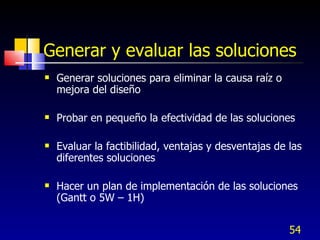 Generar y evaluar las soluciones Generar soluciones para eliminar la causa raíz o mejora del diseño Probar en pequeño la efectividad de las soluciones Evaluar la factibilidad, ventajas y desventajas de las diferentes soluciones Hacer un plan de implementación de las soluciones (Gantt o 5W – 1H) 