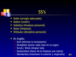 5S’s Seiko (arreglo adecuado) Seiton (orden) Seiketso (limpieza personal) Seiso (limpieza) Shitsuke (disciplina personal) En Inglés: Sort (eliminar lo innecesario) Straighten (poner cada cosa en su lugar) Scrub / Shine (limpiar todo Systematize (hacer de la limpieza una rutina) Standardize (mantener lo anterior y mejorarlo) 