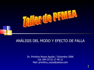 Taller de PFMEA ANÁLISIS DEL MODO Y EFECTO DE FALLA Dr. Primitivo Reyes Aguilar / Diciembre 2006 Cel. 044 55 52 17 49 12 Mail: primitivo_reyes@yahoo.com 