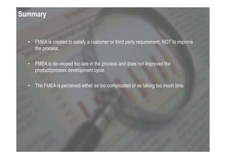 Summary


  •   FMEA is created to satisfy a customer or third party requirement, NOT to improve
      the process.

  •   FMEA is developed too late in the process and does not improved the
      product/process development cycle.

  •   The FMEA is perceived either as too complicated or as taking too much time.
 