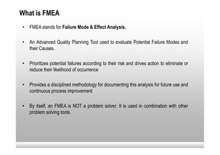 What is FMEA
•   FMEA stands for Failure Mode & Effect Analysis.

•   An Advanced Quality Planning Tool used to evaluate Potential Failure Modes and
    their Causes.

•   Prioritizes potential failures according to their risk and drives action to eliminate or
    reduce their likelihood of occurrence

•   Provides a disciplined methodology for documenting this analysis for future use and
    continuous process improvement

•   By itself, an FMEA is NOT a problem solver. It is used in combination with other
    problem solving tools.
 