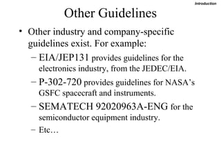 Introduction


            Other Guidelines
• Other industry and company-specific
  guidelines exist. For example:
   – EIA/JEP131 provides guidelines for the
     electronics industry, from the JEDEC/EIA.
   – P-302-720 provides guidelines for NASA’s
     GSFC spacecraft and instruments.
   – SEMATECH 92020963A-ENG for the
     semiconductor equipment industry.
   – Etc…
 