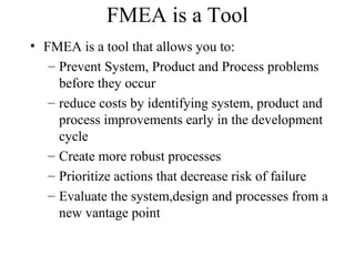 FMEA is a Tool
• FMEA is a tool that allows you to:
   – Prevent System, Product and Process problems
     before they occur
   – reduce costs by identifying system, product and
     process improvements early in the development
     cycle
   – Create more robust processes
   – Prioritize actions that decrease risk of failure
   – Evaluate the system,design and processes from a
     new vantage point
 