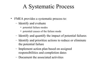 A Systematic Process
• FMEA provides a systematic process to:
   – Identify and evaluate
      • potential failure modes
      • potential causes of the failure mode
   – Identify and quantify the impact of potential failures
   – Identify and prioritize actions to reduce or eliminate
     the potential failure
   – Implement action plan based on assigned
     responsibilities and completion dates
   – Document the associated activities
 