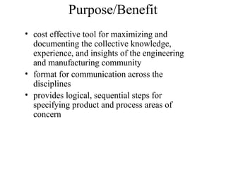 Purpose/Benefit
• cost effective tool for maximizing and
  documenting the collective knowledge,
  experience, and insights of the engineering
  and manufacturing community
• format for communication across the
  disciplines
• provides logical, sequential steps for
  specifying product and process areas of
  concern
 