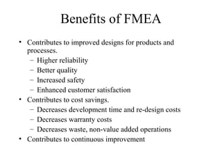 Benefits of FMEA
• Contributes to improved designs for products and
  processes.
   – Higher reliability
   – Better quality
   – Increased safety
   – Enhanced customer satisfaction
• Contributes to cost savings.
   – Decreases development time and re-design costs
   – Decreases warranty costs
   – Decreases waste, non-value added operations
• Contributes to continuous improvement
 