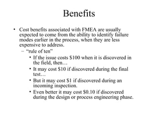 Benefits
• Cost benefits associated with FMEA are usually
  expected to come from the ability to identify failure
  modes earlier in the process, when they are less
  expensive to address.
   – “rule of ten”
      • If the issue costs $100 when it is discovered in
        the field, then…
      • It may cost $10 if discovered during the final
        test…
      • But it may cost $1 if discovered during an
        incoming inspection.
      • Even better it may cost $0.10 if discovered
        during the design or process engineering phase.
 