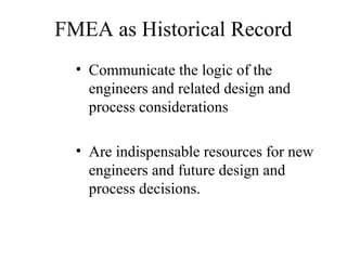 FMEA as Historical Record
  • Communicate the logic of the
    engineers and related design and
    process considerations

  • Are indispensable resources for new
    engineers and future design and
    process decisions.
 