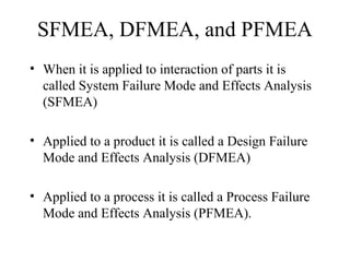 SFMEA, DFMEA, and PFMEA
• When it is applied to interaction of parts it is
  called System Failure Mode and Effects Analysis
  (SFMEA)

• Applied to a product it is called a Design Failure
  Mode and Effects Analysis (DFMEA)

• Applied to a process it is called a Process Failure
  Mode and Effects Analysis (PFMEA).
 