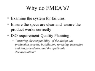 Why do FMEA’s?
• Examine the system for failures.
• Ensure the specs are clear and assure the
  product works correctly
• ISO requirement-Quality Planning
  – “ensuring the compatibility of the design, the
    production process, installation, servicing, inspection
    and test procedures, and the applicable
    documentation”
 
