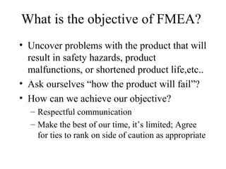 What is the objective of FMEA?
• Uncover problems with the product that will
  result in safety hazards, product
  malfunctions, or shortened product life,etc..
• Ask ourselves “how the product will fail”?
• How can we achieve our objective?
  – Respectful communication
  – Make the best of our time, it’s limited; Agree
    for ties to rank on side of caution as appropriate
 