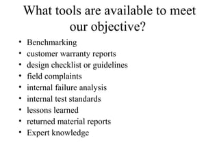 What tools are available to meet
            our objective?
•   Benchmarking
•   customer warranty reports
•   design checklist or guidelines
•   field complaints
•   internal failure analysis
•   internal test standards
•   lessons learned
•   returned material reports
•   Expert knowledge
 
