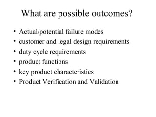 What are possible outcomes?
•   Actual/potential failure modes
•   customer and legal design requirements
•   duty cycle requirements
•   product functions
•   key product characteristics
•   Product Verification and Validation
 