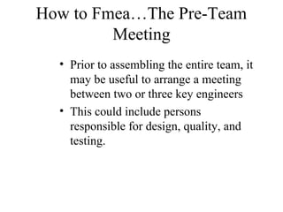 How to Fmea…The Pre-Team
         Meeting
  • Prior to assembling the entire team, it
    may be useful to arrange a meeting
    between two or three key engineers
  • This could include persons
    responsible for design, quality, and
    testing.
 