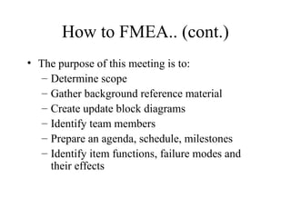 How to FMEA.. (cont.)
• The purpose of this meeting is to:
   – Determine scope
   – Gather background reference material
   – Create update block diagrams
   – Identify team members
   – Prepare an agenda, schedule, milestones
   – Identify item functions, failure modes and
     their effects
 