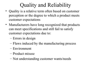 Quality and Reliability
• Quality is a relative term often based on customer
  perception or the degree to which a product meets
  customer expectations
• Manufacturers have long recognized that products
  can meet specifications and still fail to satisfy
  customer expectations due to:
   – Errors in design
   – Flaws induced by the manufacturing process
   – Environment
   – Product misuse
   – Not understanding customer wants/needs
 