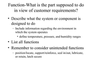 Function-What is the part supposed to do
   in view of customer requirements?
• Describe what the system or component is
  designed to do
  – Include information regarding the environment in
    which the system operates
     • define temperature, pressure, and humidity ranges
• List all functions
• Remember to consider unintended functions
  – position/locate, support/reinforce, seal in/out, lubricate,
    or retain, latch secure
 