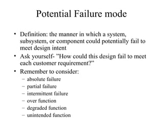 Potential Failure mode
• Definition: the manner in which a system,
  subsystem, or component could potentially fail to
  meet design intent
• Ask yourself- ”How could this design fail to meet
  each customer requirement?”
• Remember to consider:
   –   absolute failure
   –   partial failure
   –   intermittent failure
   –   over function
   –   degraded function
   –   unintended function
 