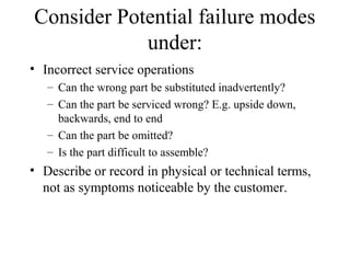 Consider Potential failure modes
            under:
• Incorrect service operations
   – Can the wrong part be substituted inadvertently?
   – Can the part be serviced wrong? E.g. upside down,
     backwards, end to end
   – Can the part be omitted?
   – Is the part difficult to assemble?
• Describe or record in physical or technical terms,
  not as symptoms noticeable by the customer.
 