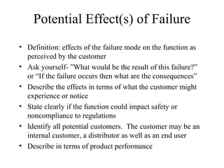 Potential Effect(s) of Failure
• Definition: effects of the failure mode on the function as
  perceived by the customer
• Ask yourself- ”What would be the result of this failure?”
  or “If the failure occurs then what are the consequences”
• Describe the effects in terms of what the customer might
  experience or notice
• State clearly if the function could impact safety or
  noncompliance to regulations
• Identify all potential customers. The customer may be an
  internal customer, a distributor as well as an end user
• Describe in terms of product performance
 