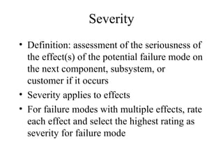 Severity
• Definition: assessment of the seriousness of
  the effect(s) of the potential failure mode on
  the next component, subsystem, or
  customer if it occurs
• Severity applies to effects
• For failure modes with multiple effects, rate
  each effect and select the highest rating as
  severity for failure mode
 