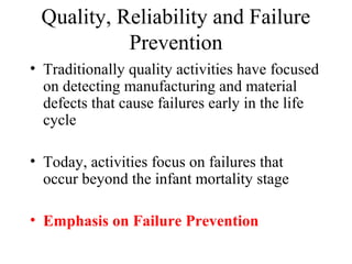 Quality, Reliability and Failure
           Prevention
• Traditionally quality activities have focused
  on detecting manufacturing and material
  defects that cause failures early in the life
  cycle

• Today, activities focus on failures that
  occur beyond the infant mortality stage

• Emphasis on Failure Prevention
 