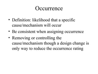 Occurrence
• Definition: likelihood that a specific
  cause/mechanism will occur
• Be consistent when assigning occurrence
• Removing or controlling the
  cause/mechanism though a design change is
  only way to reduce the occurrence rating
 