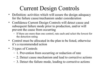 Current Design Controls
• Definition: activities which will assure the design adequacy
  for the failure cause/mechanism under consideration
• Confidence Current Design Controls will detect cause and
  subsequent failure mode prior to production, and/or will
  prevent the cause from occurring
   – If there are more than one control, rate each and select the lowest for
     the detection rating
• Control must be allocated in the plan to be listed, otherwise
  it’s a recommended action
• 3 types of Controls
   – 1. Prevention from occurring or reduction of rate
   – 2. Detect cause mechanism and lead to corrective actions
   – 3. Detect the failure mode, leading to corrective actions
 