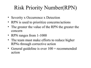 Risk Priority Number(RPN)
• Severity x Occurrence x Detection
• RPN is used to prioritize concerns/actions
• The greater the value of the RPN the greater the
  concern
• RPN ranges from 1-1000
• The team must make efforts to reduce higher
  RPNs through corrective action
• General guideline is over 100 = recommended
  action
 