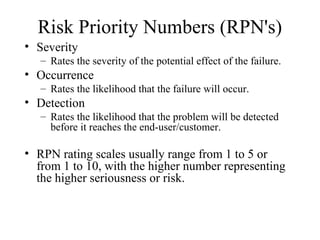 Risk Priority Numbers (RPN's)
• Severity
   – Rates the severity of the potential effect of the failure.
• Occurrence
   – Rates the likelihood that the failure will occur.
• Detection
   – Rates the likelihood that the problem will be detected
     before it reaches the end-user/customer.

• RPN rating scales usually range from 1 to 5 or
  from 1 to 10, with the higher number representing
  the higher seriousness or risk.
 