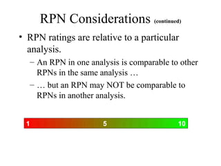 RPN Considerations (continued)
• RPN ratings are relative to a particular
  analysis.
  – An RPN in one analysis is comparable to other
    RPNs in the same analysis …
  – … but an RPN may NOT be comparable to
    RPNs in another analysis.


 1                    5                    10
 