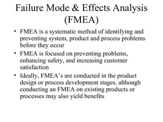 Failure Mode & Effects Analysis
           (FMEA)
• FMEA is a systematic method of identifying and
  preventing system, product and process problems
  before they occur
• FMEA is focused on preventing problems,
  enhancing safety, and increasing customer
  satisfaction
• Ideally, FMEA’s are conducted in the product
  design or process development stages, although
  conducting an FMEA on existing products or
  processes may also yield benefits
 