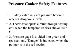 Pressure Cooker Safety Features

• 1. Safety valve relieves pressure before it
  reaches dangerous levels.
• 2. Thermostat opens circuit through heating
  coil when the temperature rises above 250°
  C.
• 3. Pressure gage is divided into green and
  red sections. "Danger" is indicated when the
  pointer is in the red section.
 