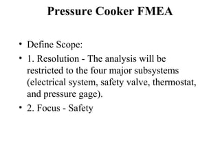 Pressure Cooker FMEA

• Define Scope:
• 1. Resolution - The analysis will be
  restricted to the four major subsystems
  (electrical system, safety valve, thermostat,
  and pressure gage).
• 2. Focus - Safety
 