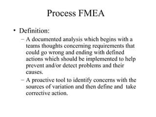 Process FMEA
• Definition:
  – A documented analysis which begins with a
    teams thoughts concerning requirements that
    could go wrong and ending with defined
    actions which should be implemented to help
    prevent and/or detect problems and their
    causes.
  – A proactive tool to identify concerns with the
    sources of variation and then define and take
    corrective action.
 