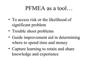 PFMEA as a tool…
• To access risk or the likelihood of
  significant problem
• Trouble shoot problems
• Guide improvement aid in determining
  where to spend time and money
• Capture learning to retain and share
  knowledge and experience
 