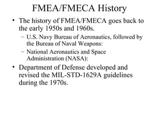 FMEA/FMECA History
• The history of FMEA/FMECA goes back to
  the early 1950s and 1960s.
  – U.S. Navy Bureau of Aeronautics, followed by
    the Bureau of Naval Weapons:
  – National Aeronautics and Space
    Administration (NASA):
• Department of Defense developed and
  revised the MIL-STD-1629A guidelines
  during the 1970s.
 