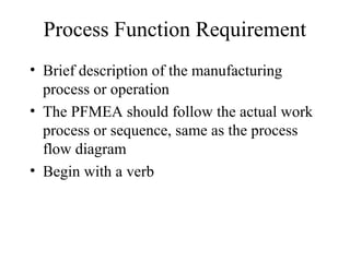 Process Function Requirement
• Brief description of the manufacturing
  process or operation
• The PFMEA should follow the actual work
  process or sequence, same as the process
  flow diagram
• Begin with a verb
 