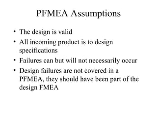 PFMEA Assumptions
• The design is valid
• All incoming product is to design
  specifications
• Failures can but will not necessarily occur
• Design failures are not covered in a
  PFMEA, they should have been part of the
  design FMEA
 