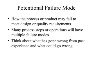 Potentional Failure Mode
• How the process or product may fail to
  meet design or quality requirements
• Many process steps or operations will have
  multiple failure modes
• Think about what has gone wrong from past
  experience and what could go wrong
 