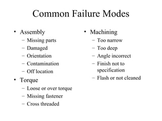 Common Failure Modes
• Assembly                 • Machining
  –   Missing parts          – Too narrow
  –   Damaged                – Too deep
  –   Orientation            – Angle incorrect
  –   Contamination          – Finish not to
  –   Off location             specification
• Torque                     – Flash or not cleaned
  – Loose or over torque
  – Missing fastener
  – Cross threaded
 