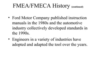 FMEA/FMECA History (continued)
• Ford Motor Company published instruction
  manuals in the 1980s and the automotive
  industry collectively developed standards in
  the 1990s.
• Engineers in a variety of industries have
  adopted and adapted the tool over the years.
 