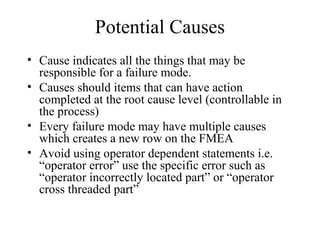 Potential Causes
• Cause indicates all the things that may be
  responsible for a failure mode.
• Causes should items that can have action
  completed at the root cause level (controllable in
  the process)
• Every failure mode may have multiple causes
  which creates a new row on the FMEA
• Avoid using operator dependent statements i.e.
  “operator error” use the specific error such as
  “operator incorrectly located part” or “operator
  cross threaded part”
 